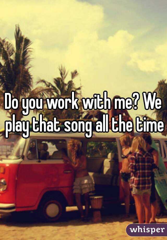 Do you work with me? We play that song all the time