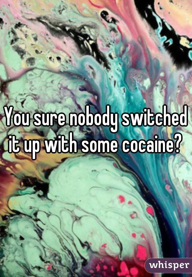 You sure nobody switched it up with some cocaine? 