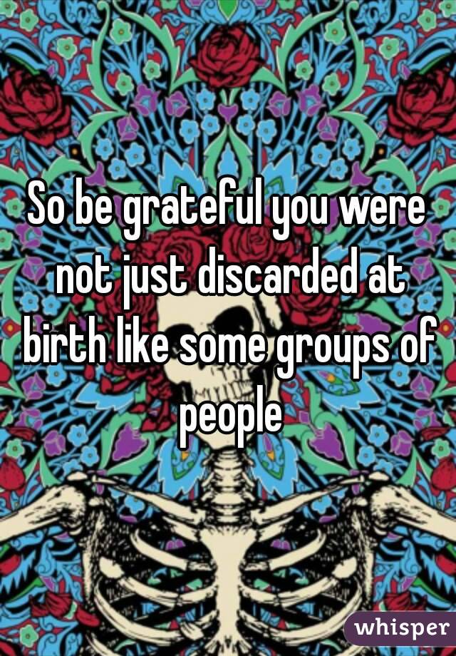 So be grateful you were not just discarded at birth like some groups of people