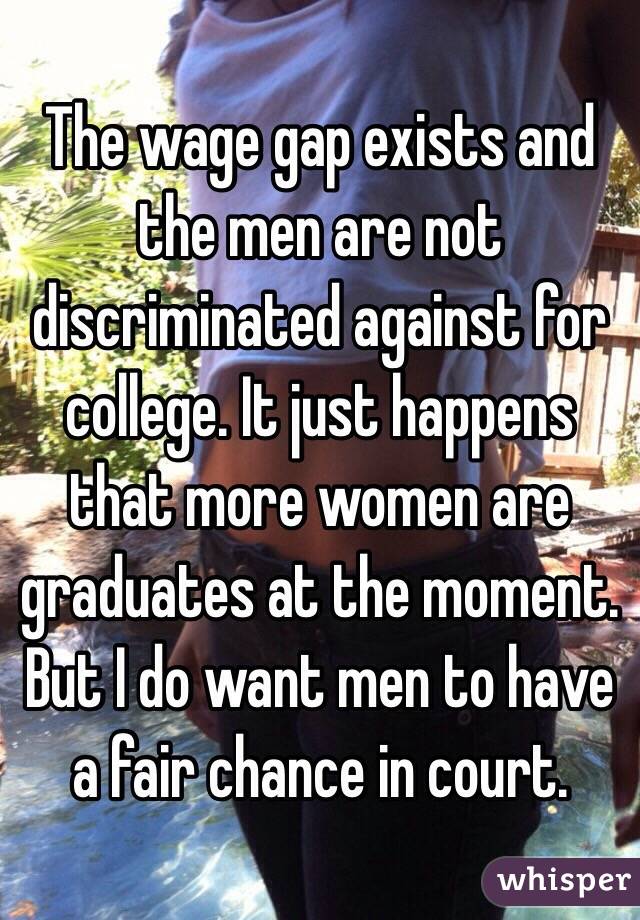 The wage gap exists and the men are not discriminated against for college. It just happens that more women are graduates at the moment. But I do want men to have a fair chance in court. 