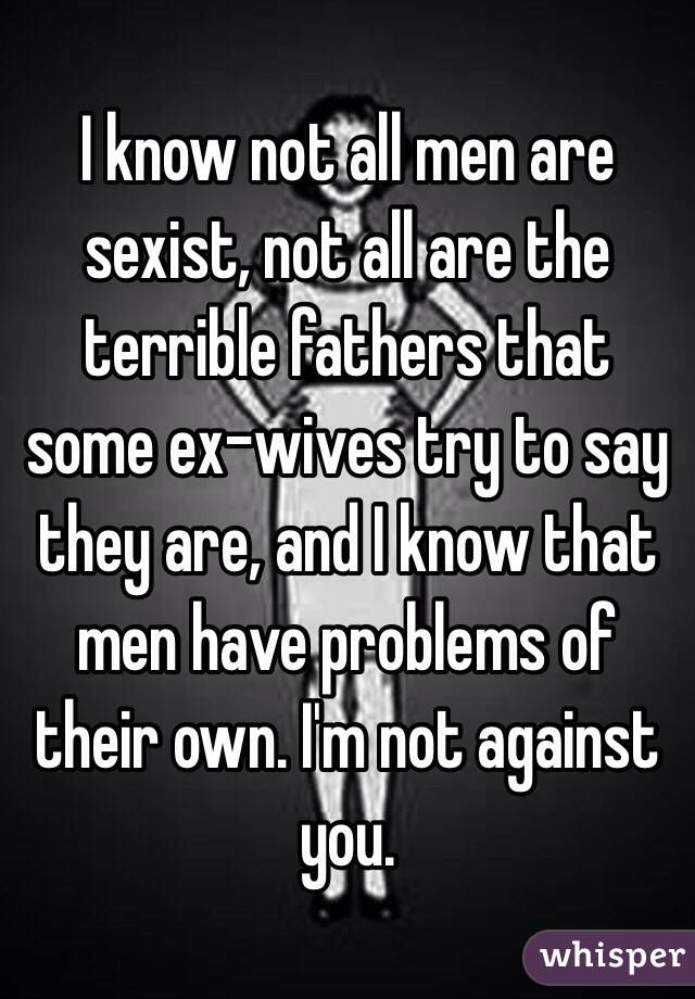 I know not all men are sexist, not all are the terrible fathers that some ex-wives try to say they are, and I know that men have problems of their own. I'm not against you. 