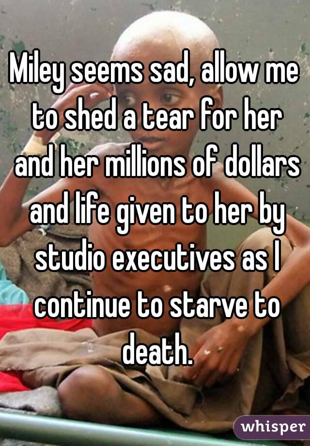 Miley seems sad, allow me to shed a tear for her and her millions of dollars and life given to her by studio executives as I continue to starve to death.