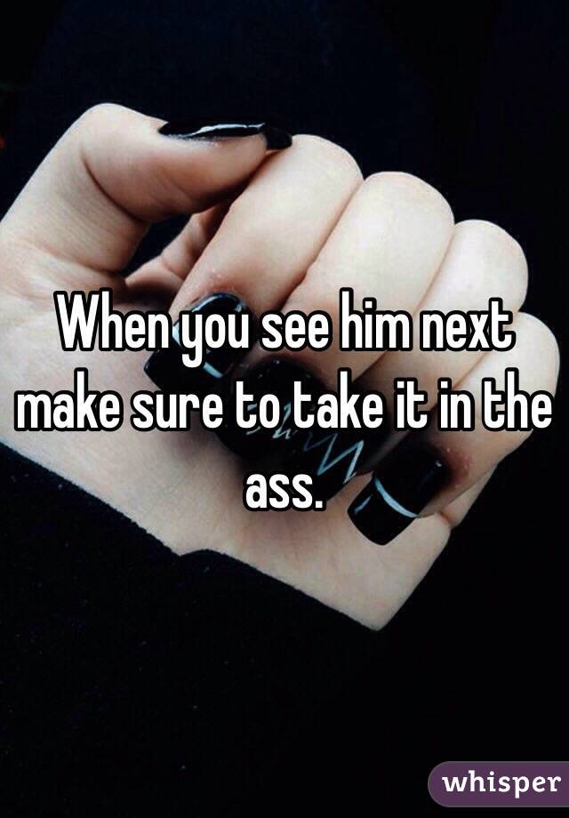 When you see him next make sure to take it in the ass. 