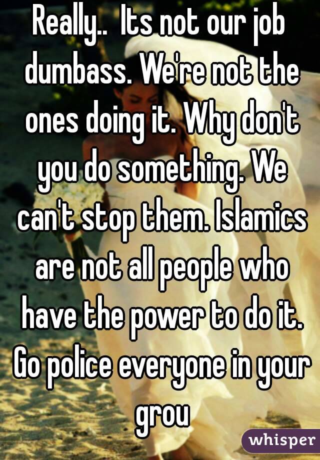 Really..  Its not our job dumbass. We're not the ones doing it. Why don't you do something. We can't stop them. Islamics are not all people who have the power to do it. Go police everyone in your grou