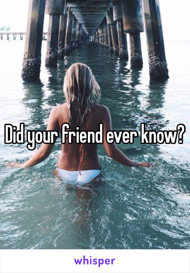 Did your friend ever know?