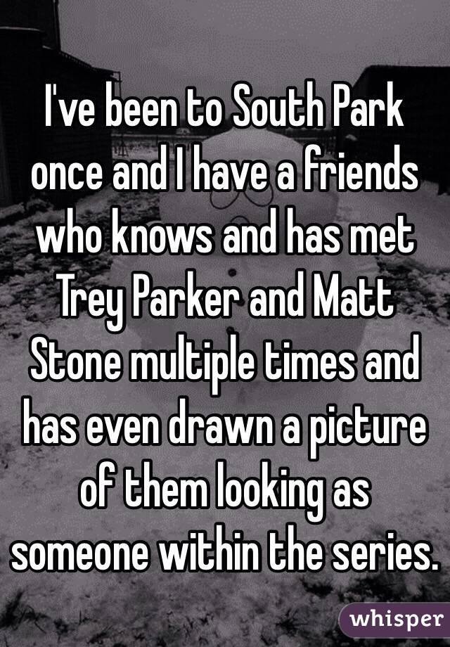 I've been to South Park once and I have a friends who knows and has met Trey Parker and Matt Stone multiple times and has even drawn a picture of them looking as someone within the series. 