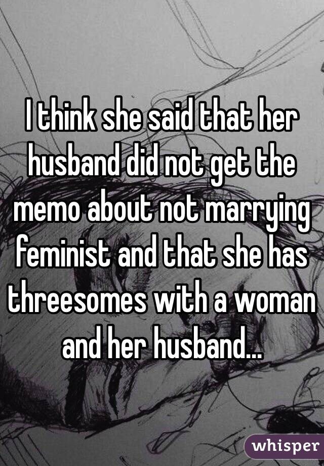 I think she said that her husband did not get the memo about not marrying feminist and that she has threesomes with a woman and her husband... 