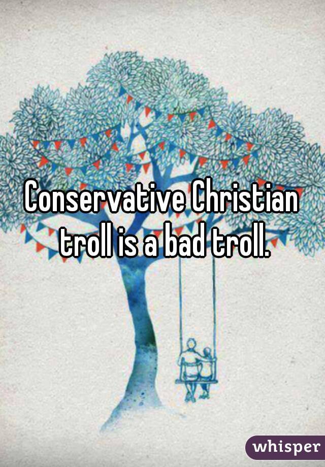 Conservative Christian troll is a bad troll.