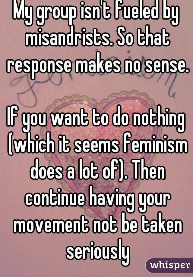 My group isn't fueled by misandrists. So that response makes no sense.

If you want to do nothing (which it seems feminism does a lot of). Then continue having your movement not be taken seriously