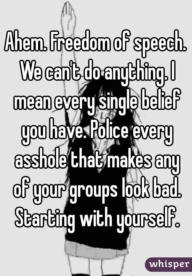 Ahem. Freedom of speech. We can't do anything. I mean every single belief you have. Police every asshole that makes any of your groups look bad. Starting with yourself.