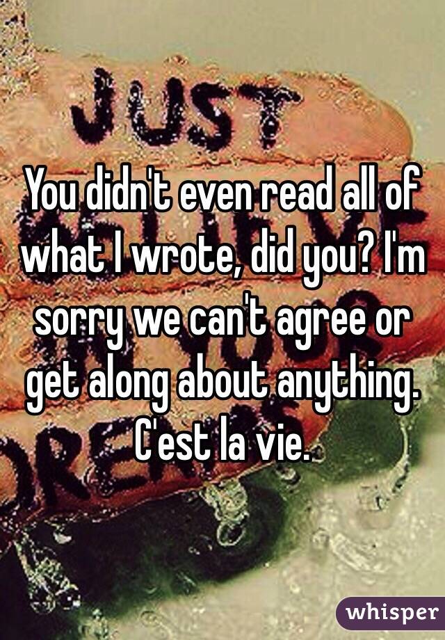 You didn't even read all of what I wrote, did you? I'm sorry we can't agree or get along about anything. C'est la vie. 