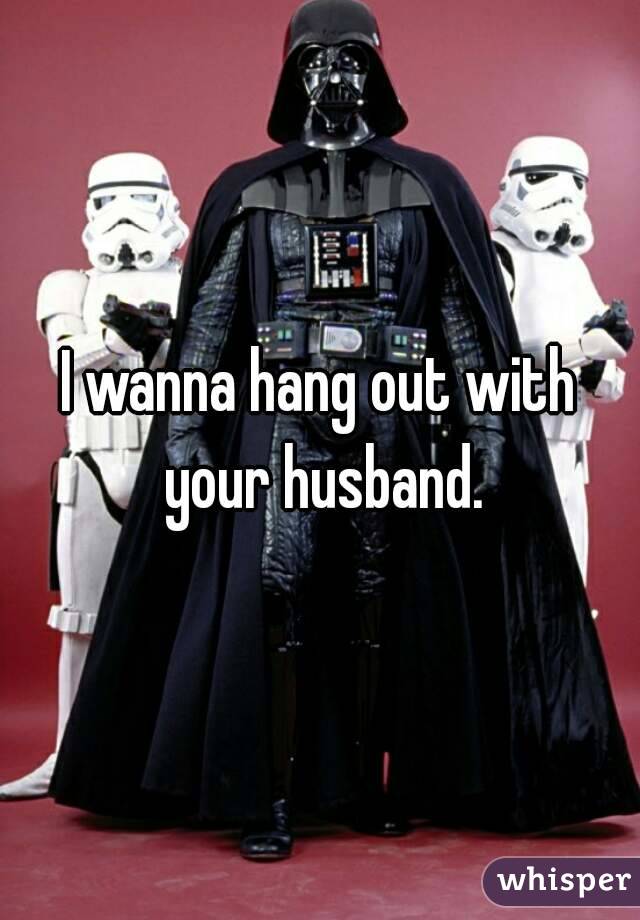 I wanna hang out with your husband.