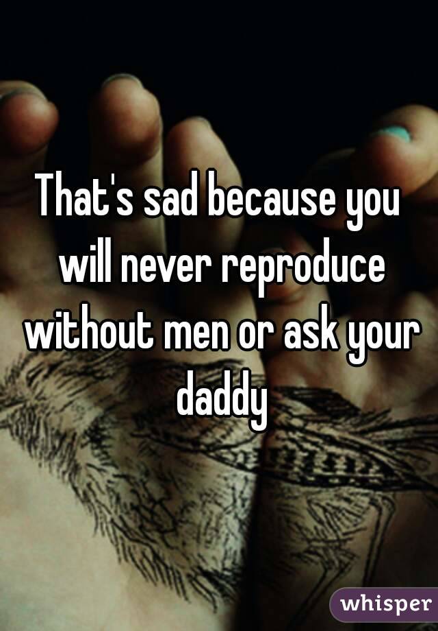 That's sad because you will never reproduce without men or ask your daddy