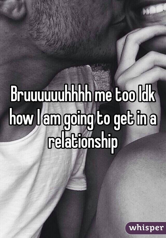 Bruuuuuuhhhh me too Idk how I am going to get in a relationship 