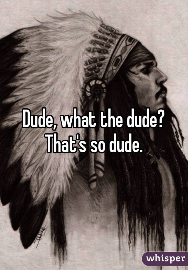 Dude, what the dude? That's so dude.