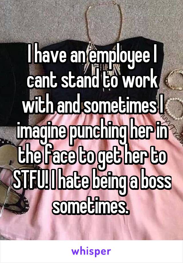I have an employee I cant stand to work with and sometimes I imagine punching her in the face to get her to STFU! I hate being a boss sometimes. 