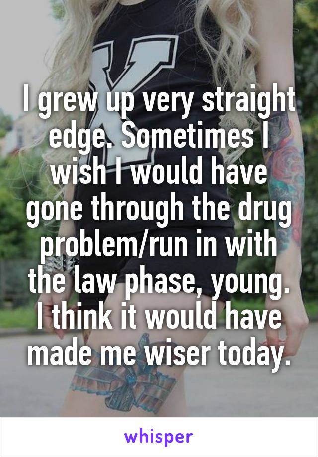 I grew up very straight edge. Sometimes I wish I would have gone through the drug problem/run in with the law phase, young. I think it would have made me wiser today.