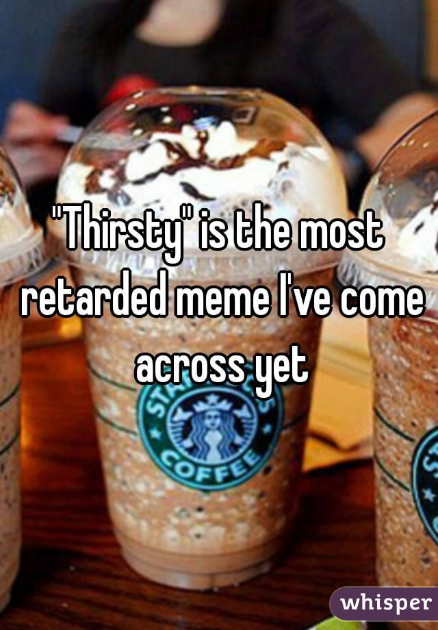 "Thirsty" is the most retarded meme I've come across yet