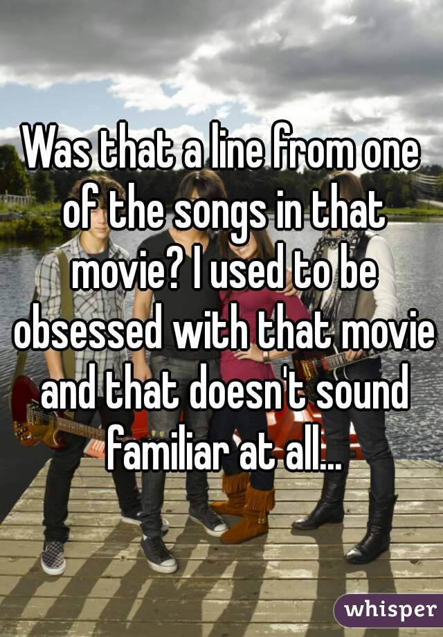 Was that a line from one of the songs in that movie? I used to be obsessed with that movie and that doesn't sound familiar at all...