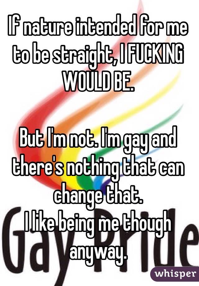 If nature intended for me to be straight, I FUCKING WOULD BE. 

But I'm not. I'm gay and there's nothing that can change that. 
I like being me though anyway.