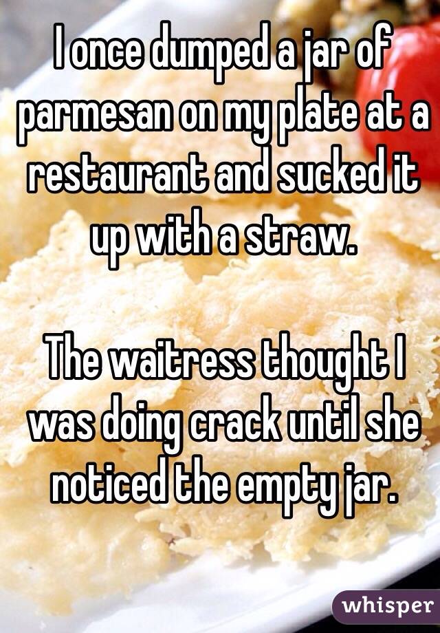 I once dumped a jar of parmesan on my plate at a restaurant and sucked it up with a straw.

The waitress thought I was doing crack until she noticed the empty jar.