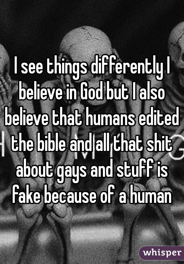 I see things differently I believe in God but I also believe that humans edited the bible and all that shit about gays and stuff is fake because of a human