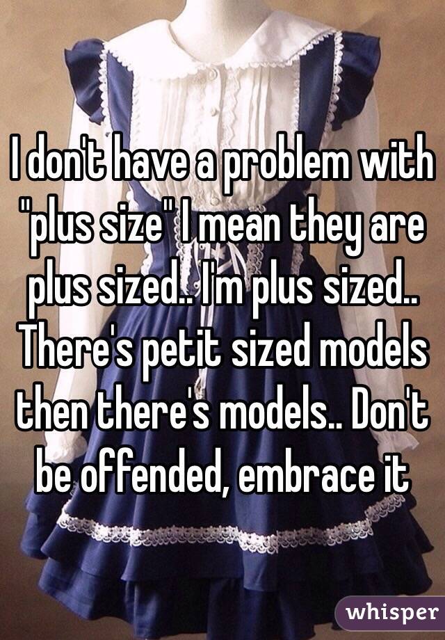 I don't have a problem with "plus size" I mean they are plus sized.. I'm plus sized.. There's petit sized models then there's models.. Don't be offended, embrace it 