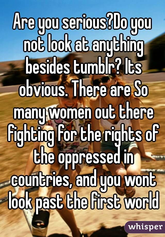 Are you serious?Do you not look at anything besides tumblr? Its obvious. There are So many women out there fighting for the rights of the oppressed in countries, and you wont look past the first world