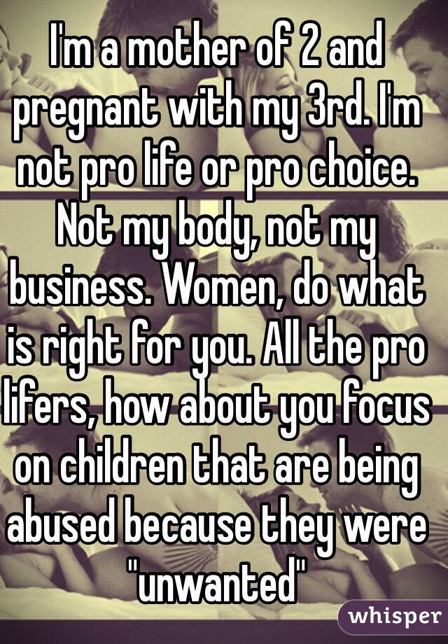 I'm a mother of 2 and pregnant with my 3rd. I'm not pro life or pro choice. Not my body, not my business. Women, do what is right for you. All the pro lifers, how about you focus on children that are being abused because they were "unwanted"