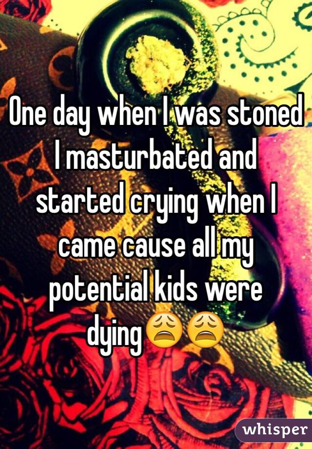 One day when I was stoned I masturbated and started crying when I came cause all my potential kids were dying😩😩