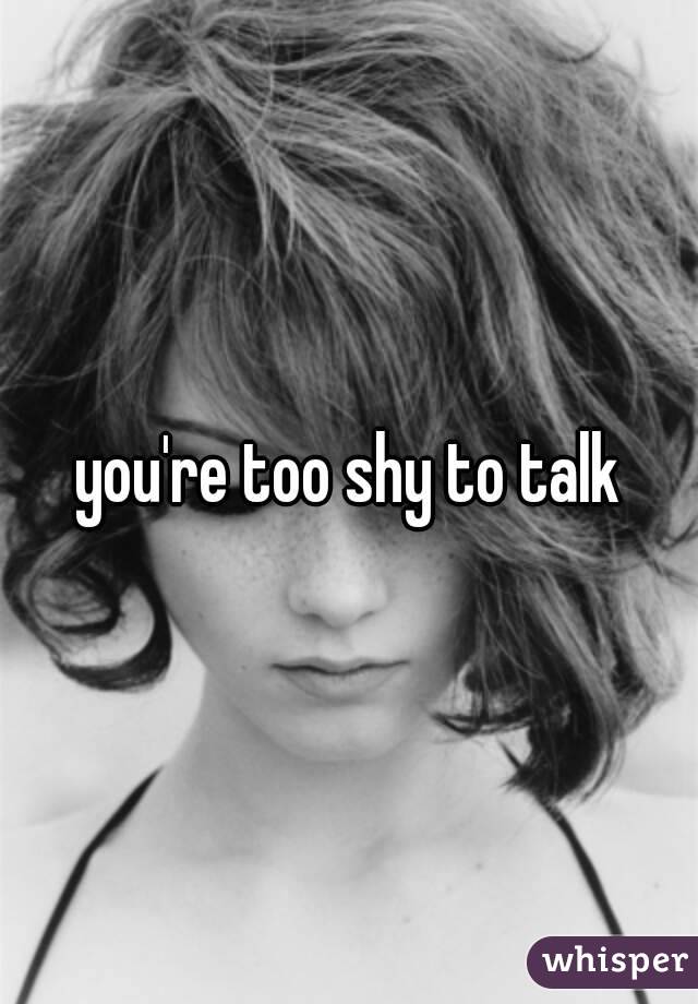 you're too shy to talk