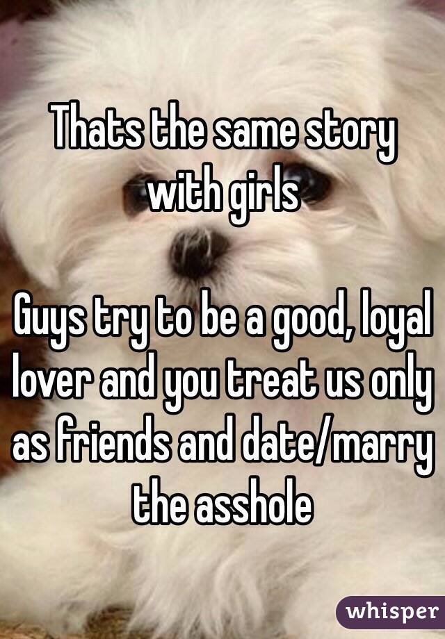 Thats the same story with girls

Guys try to be a good, loyal lover and you treat us only
as friends and date/marry the asshole