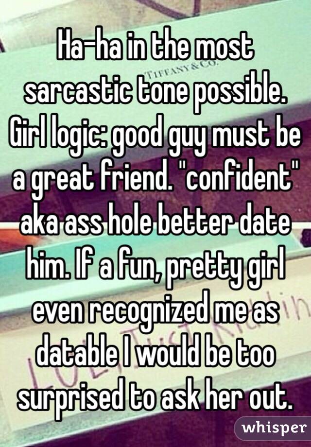 Ha-ha in the most sarcastic tone possible. Girl logic: good guy must be a great friend. "confident" aka ass hole better date him. If a fun, pretty girl even recognized me as datable I would be too surprised to ask her out. 