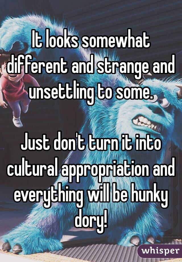 It looks somewhat different and strange and unsettling to some.

Just don't turn it into cultural appropriation and everything will be hunky dory!