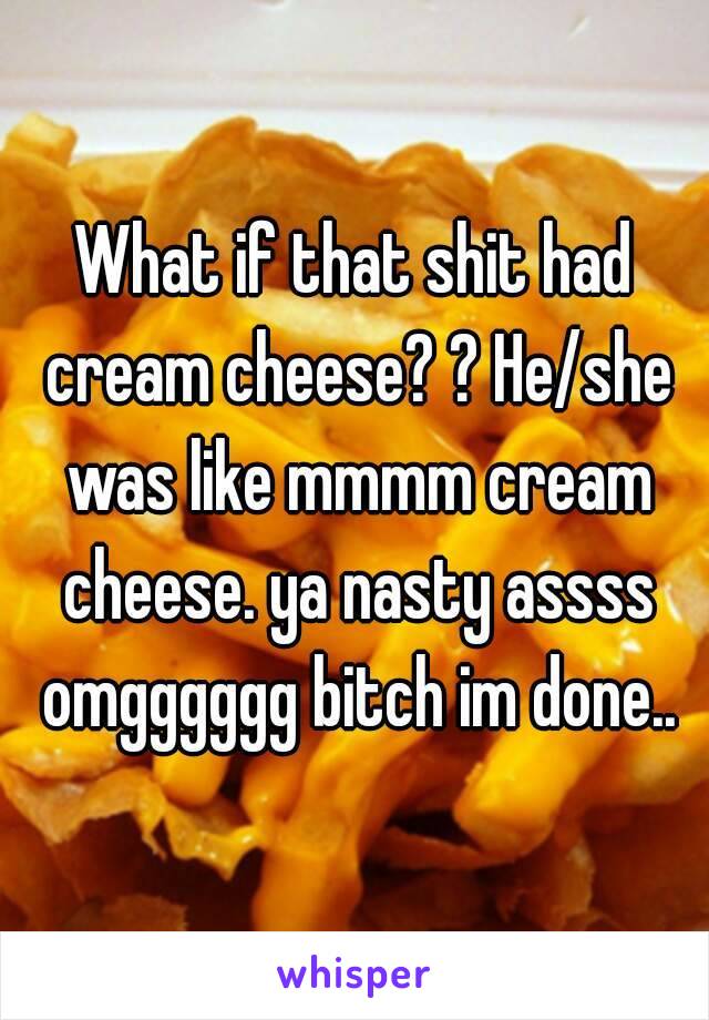 What if that shit had cream cheese? ? He/she was like mmmm cream cheese. ya nasty assss omgggggg bitch im done..