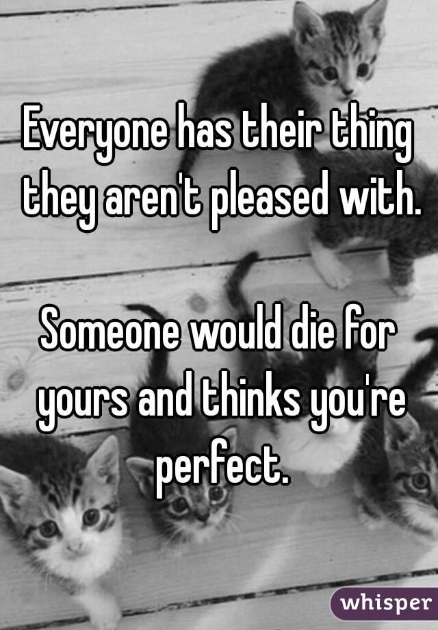 Everyone has their thing they aren't pleased with.

Someone would die for yours and thinks you're perfect.