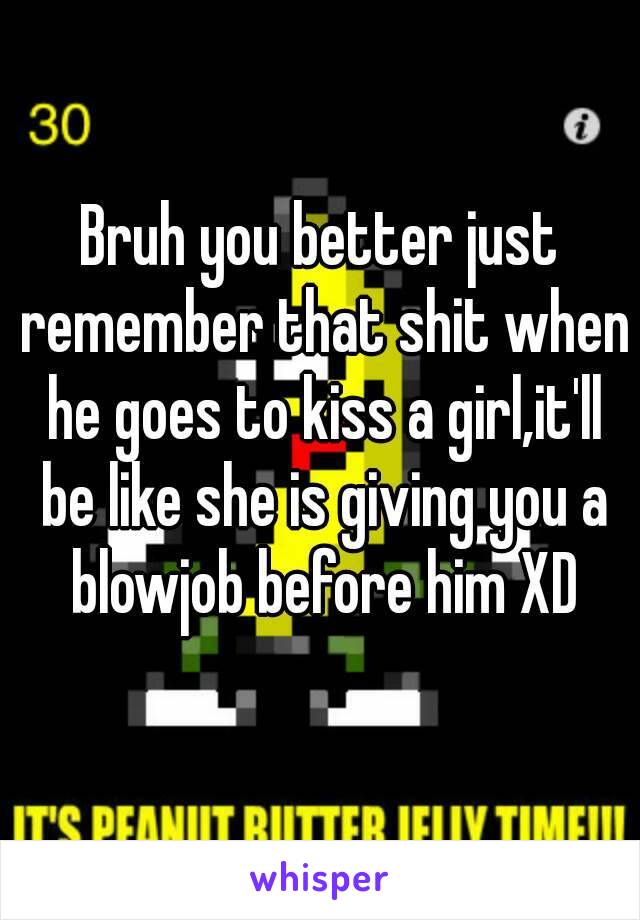 Bruh you better just remember that shit when he goes to kiss a girl,it'll be like she is giving you a blowjob before him XD