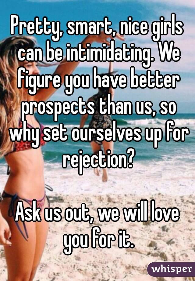 Pretty, smart, nice girls can be intimidating. We figure you have better prospects than us, so why set ourselves up for rejection?

Ask us out, we will love you for it.