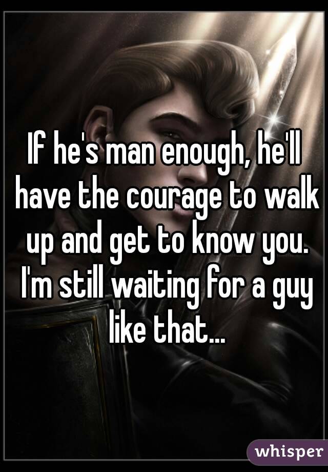 If he's man enough, he'll have the courage to walk up and get to know you. I'm still waiting for a guy like that...