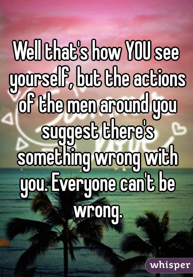 Well that's how YOU see yourself, but the actions of the men around you suggest there's something wrong with you. Everyone can't be wrong.