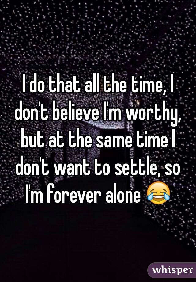 I do that all the time, I don't believe I'm worthy, but at the same time I don't want to settle, so I'm forever alone 😂