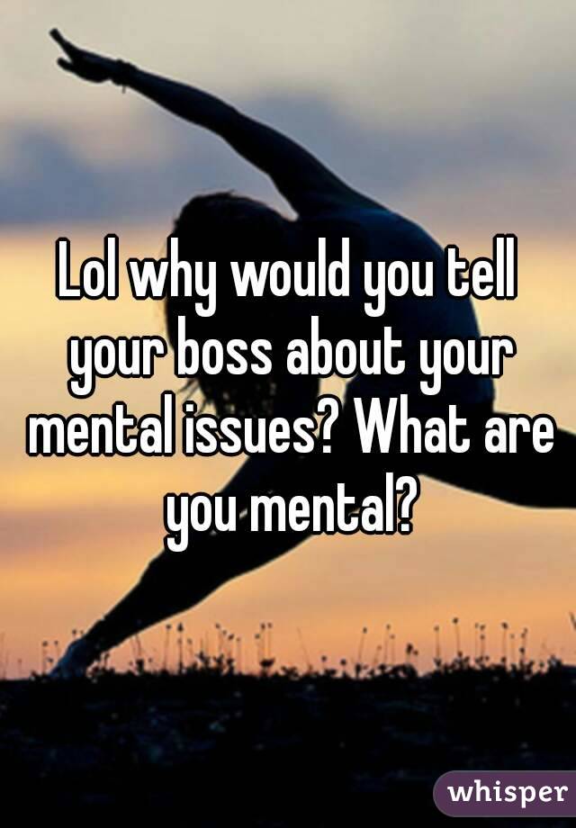 Lol why would you tell your boss about your mental issues? What are you mental?