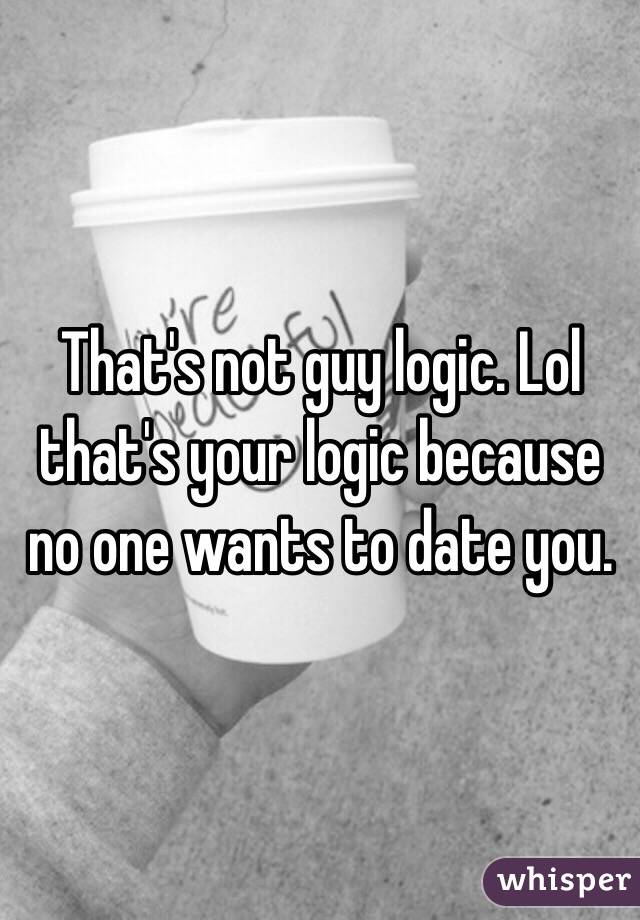 That's not guy logic. Lol that's your logic because no one wants to date you.