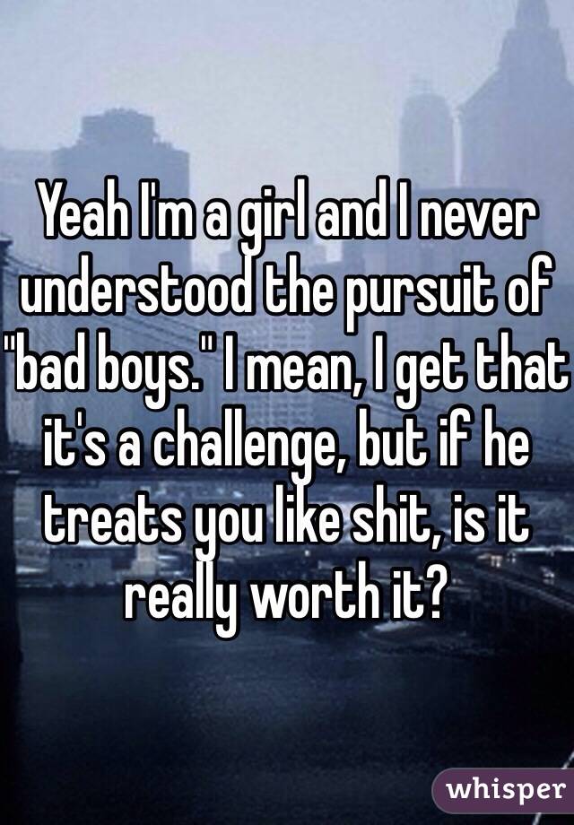 Yeah I'm a girl and I never understood the pursuit of "bad boys." I mean, I get that it's a challenge, but if he treats you like shit, is it really worth it?