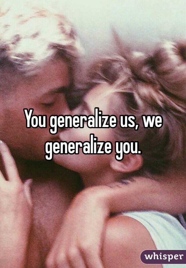 You generalize us, we generalize you.