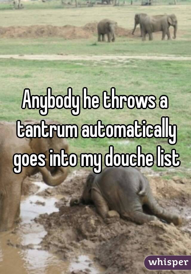 Anybody he throws a tantrum automatically goes into my douche list