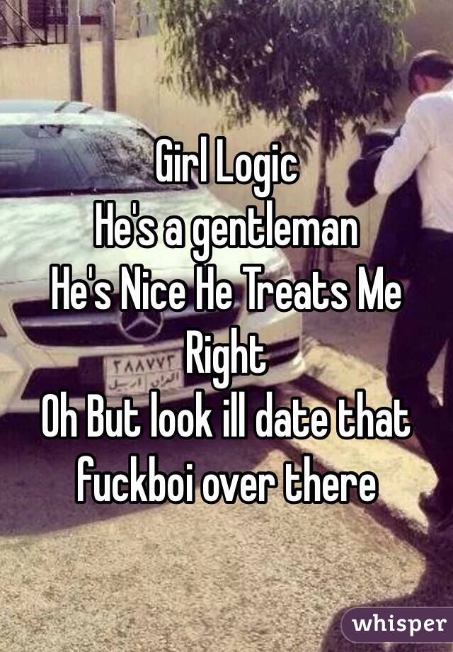 Girl Logic
He's a gentleman 
He's Nice He Treats Me Right 
Oh But look ill date that fuckboi over there