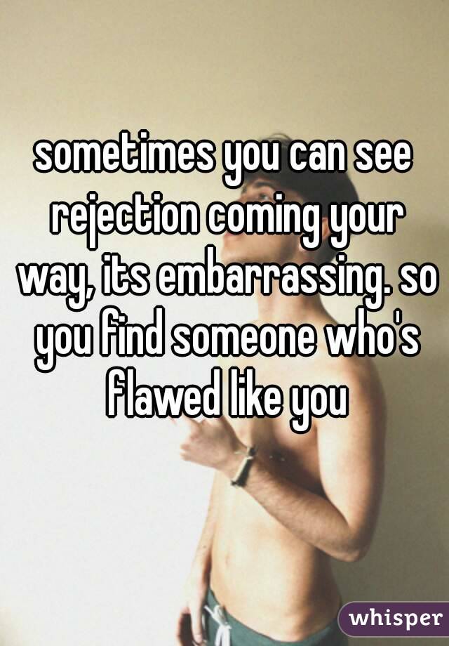 sometimes you can see rejection coming your way, its embarrassing. so you find someone who's flawed like you