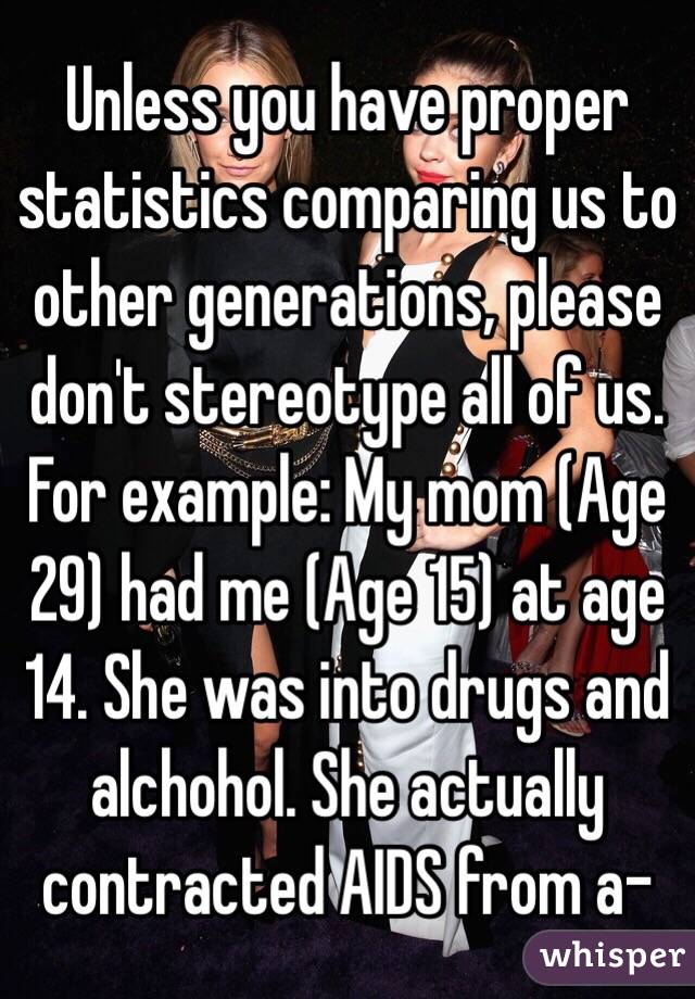 Unless you have proper statistics comparing us to other generations, please don't stereotype all of us. For example: My mom (Age 29) had me (Age 15) at age 14. She was into drugs and alchohol. She actually contracted AIDS from a-