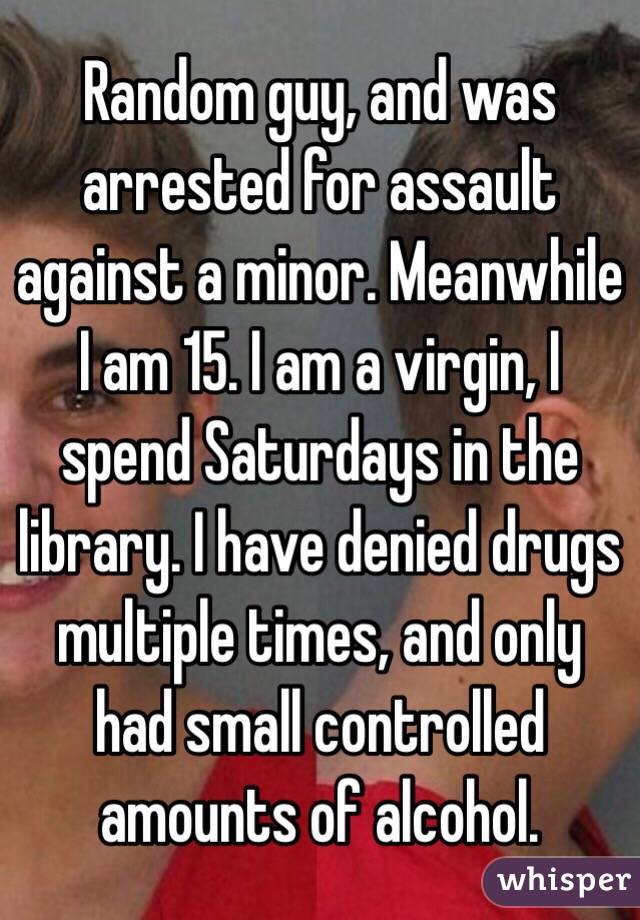 Random guy, and was arrested for assault against a minor. Meanwhile I am 15. I am a virgin, I spend Saturdays in the library. I have denied drugs multiple times, and only had small controlled amounts of alcohol.